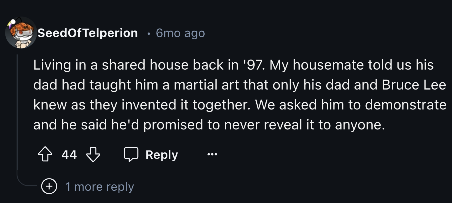 number - SeedOfTelperion 6mo ago Living in a d house back in '97. My housemate told us his dad had taught him a martial art that only his dad and Bruce Lee knew as they invented it together. We asked him to demonstrate and he said he'd promised to never r